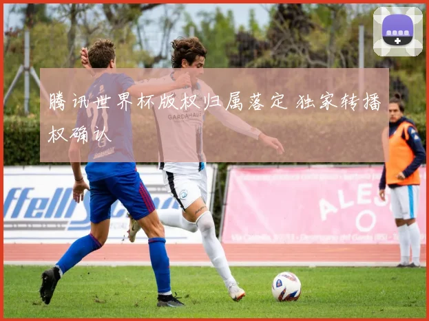 腾讯世界杯版权归属落定 独家转播权确认