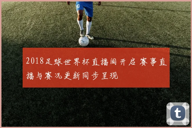 2018足球世界杯直播间开启 赛事直播与赛况更新同步呈现