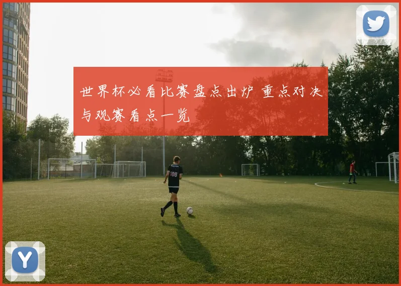 世界杯必看比赛盘点出炉 重点对决与观赛看点一览