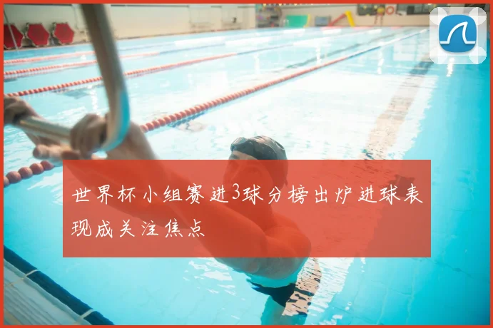 世界杯小组赛进3球分榜出炉进球表现成关注焦点
