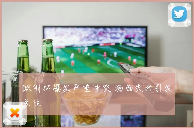 欧洲杯爆发严重冲突 场面失控引发关注